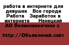 работа в интернете для девушек - Все города Работа » Заработок в интернете   . Ненецкий АО,Великовисочное с.